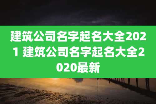 建筑公司名字起名大全2021 建筑公司名字起名大全2020最新