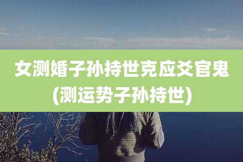 女测婚子孙持世克应爻官鬼(测运势子孙持世)
