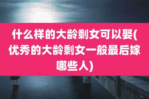 什么样的大龄剩女可以娶(优秀的大龄剩女一般最后嫁哪些人)