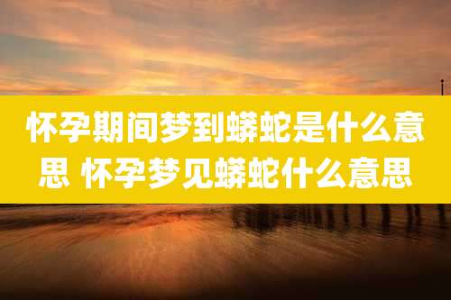 怀孕期间梦到蟒蛇是什么意思 怀孕梦见蟒蛇什么意思