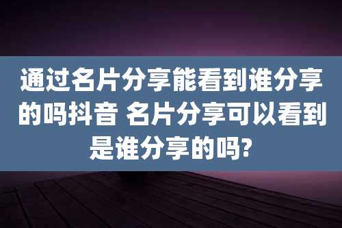 通过名片分享能看到谁分享的吗抖音 名片分享可以看到是谁分享的吗?