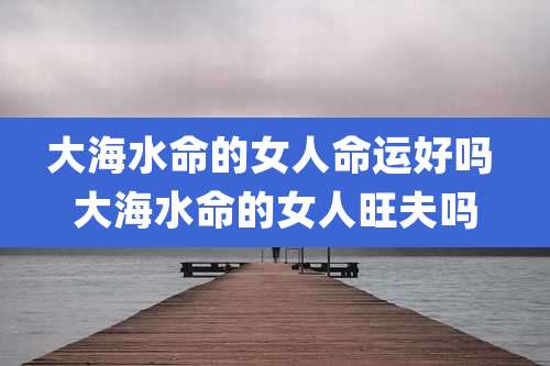 大海水命的女人命运好吗 大海水命的女人旺夫吗
