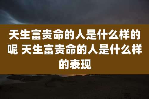 天生富贵命的人是什么样的呢 天生富贵命的人是什么样的表现