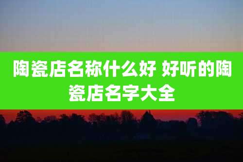 陶瓷店名称什么好 好听的陶瓷店名字大全