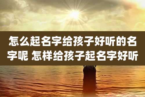 怎么起名字给孩子好听的名字呢 怎样给孩子起名字好听