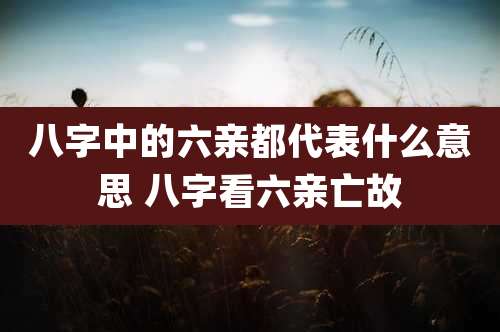 八字中的六亲都代表什么意思 八字看六亲亡故
