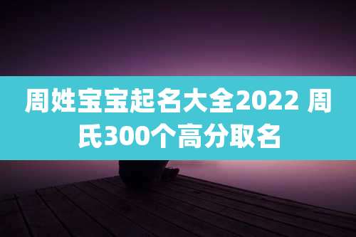 周姓宝宝起名大全2022 周氏300个高分取名