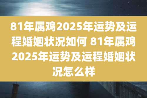 81年属鸡2025年运势及运程婚姻状况如何 81年属鸡2025年运势及运程婚姻状况怎么样