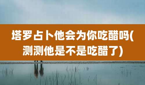 塔罗占卜他会为你吃醋吗(测测他是不是吃醋了)