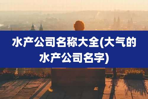 水产公司名称大全(大气的水产公司名字)