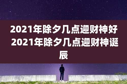 2021年除夕几点迎财神好 2021年除夕几点迎财神诞辰