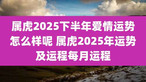 属虎2025下半年爱情运势怎么样呢 属虎2025年运势及运程每月运程