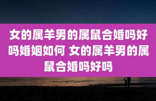 女的属羊男的属鼠合婚吗好吗婚姻如何 女的属羊男的属鼠合婚吗好吗