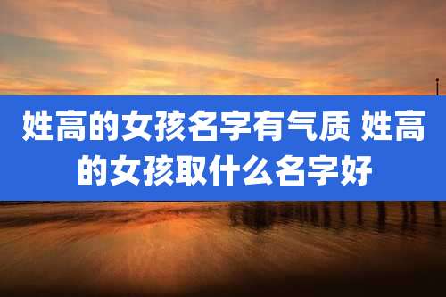 姓高的女孩名字有气质 姓高的女孩取什么名字好