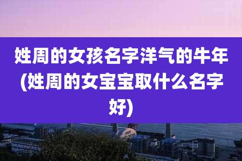 姓周的女孩名字洋气的牛年(姓周的女宝宝取什么名字好)