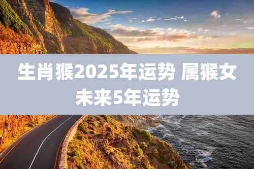生肖猴2025年运势 属猴女未来5年运势