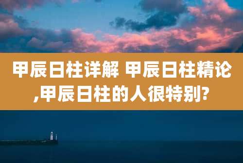 甲辰日柱详解 甲辰日柱精论,甲辰日柱的人很特别?