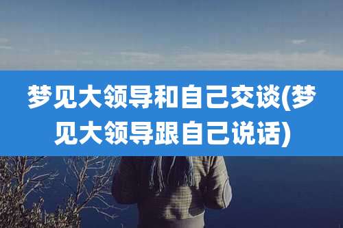 梦见大领导和自己交谈(梦见大领导跟自己说话)