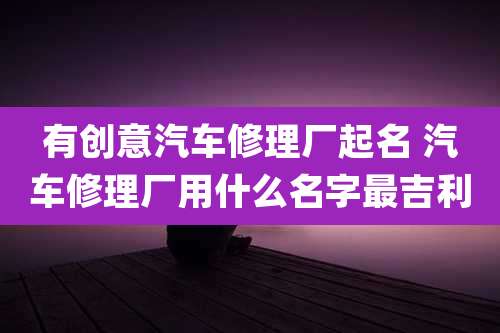 有创意汽车修理厂起名 汽车修理厂用什么名字最吉利