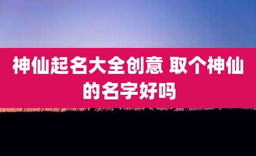 神仙起名大全创意 取个神仙的名字好吗