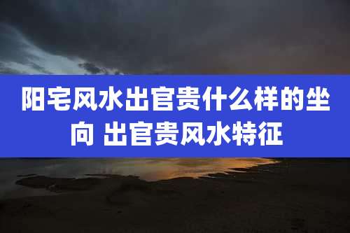 阳宅风水出官贵什么样的坐向 出官贵风水特征