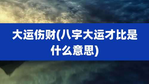 大运伤财(八字大运才比是什么意思)
