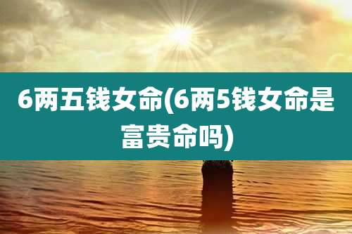 6两五钱女命(6两5钱女命是富贵命吗)