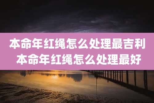 本命年红绳怎么处理最吉利 本命年红绳怎么处理最好