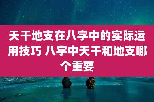 天干地支在八字中的实际运用技巧 八字中天干和地支哪个重要