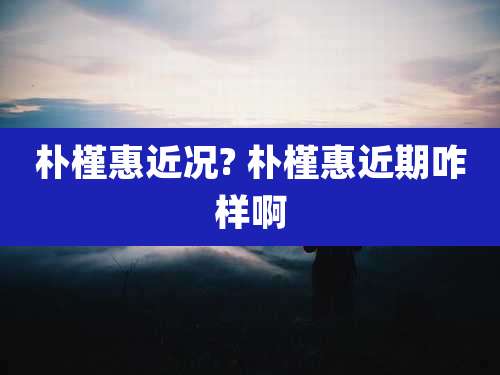 朴槿惠近况? 朴槿惠近期咋样啊