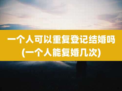 一个人可以重复登记结婚吗(一个人能复婚几次)