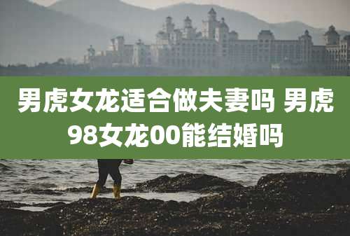 男虎女龙适合做夫妻吗 男虎98女龙00能结婚吗