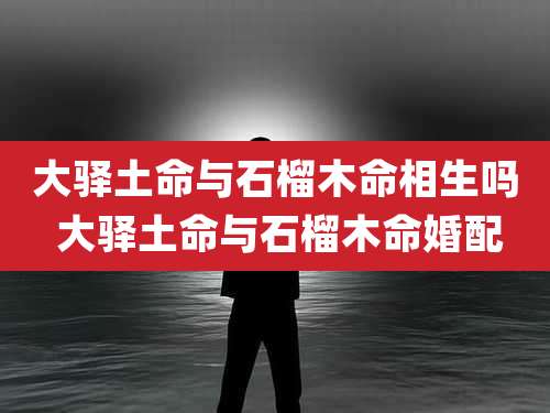 大驿土命与石榴木命相生吗 大驿土命与石榴木命婚配