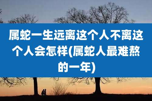 属蛇一生远离这个人不离这个人会怎样(属蛇人最难熬的一年)
