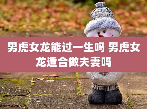 男虎女龙能过一生吗 男虎女龙适合做夫妻吗
