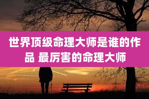 世界顶级命理大师是谁的作品 最厉害的命理大师