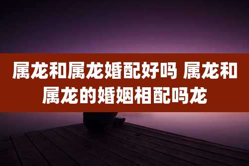 属龙和属龙婚配好吗 属龙和属龙的婚姻相配吗龙