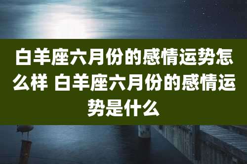 白羊座六月份的感情运势怎么样 白羊座六月份的感情运势是什么