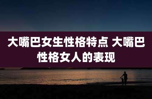 大嘴巴女生性格特点 大嘴巴性格女人的表现