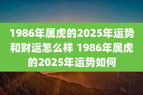 1986年属虎的2025年运势和财运怎么样 1986年属虎的2025年运势如何