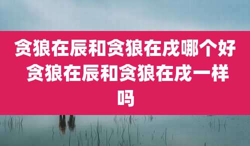 贪狼在辰和贪狼在戌哪个好 贪狼在辰和贪狼在戌一样吗