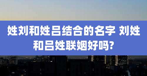 姓刘和姓吕结合的名字 刘姓和吕姓联姻好吗?