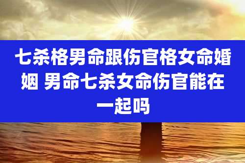 七杀格男命跟伤官格女命婚姻 男命七杀女命伤官能在一起吗