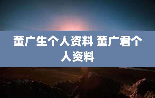董广生个人资料 董广君个人资料