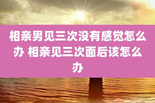 相亲男见三次没有感觉怎么办 相亲见三次面后该怎么办