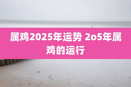 属鸡2025年运势 2o5年属鸡的运行