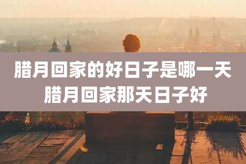 腊月回家的好日子是哪一天 腊月回家那天日子好