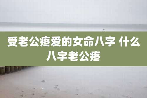 受老公疼爱的女命八字 什么八字老公疼