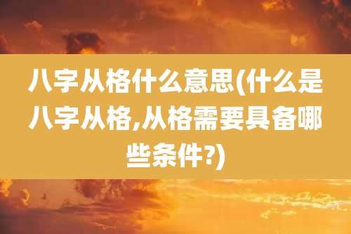 八字从格什么意思(什么是八字从格,从格需要具备哪些条件?)