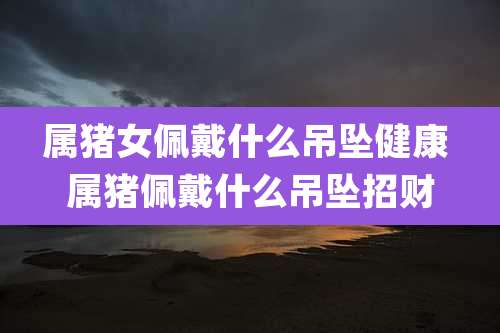 属猪女佩戴什么吊坠健康 属猪佩戴什么吊坠招财